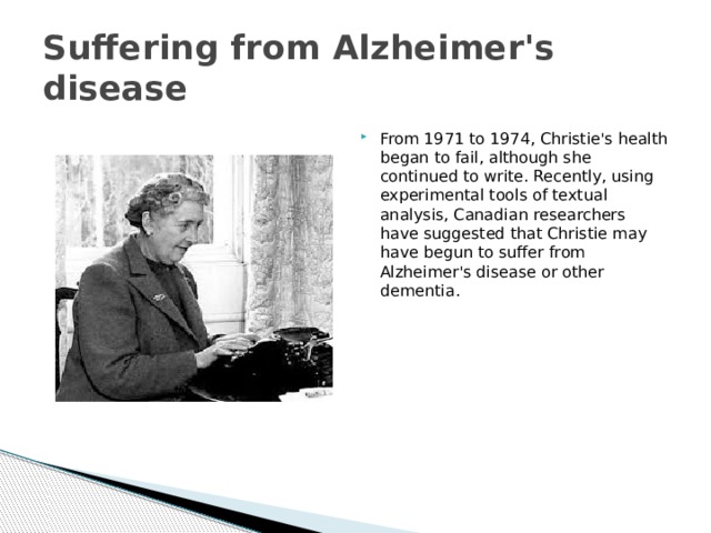 Suffering from Alzheimer's disease From 1971 to 1974, Christie's health began to fail, although she continued to write. Recently, using experimental tools of textual analysis, Canadian researchers have suggested that Christie may have begun to suffer from Alzheimer's disease or other dementia. 