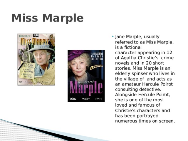 Miss Marple Jane Marple, usually referred to as Miss Marple, is a fictional character appearing in 12 of Agatha Christie’s  crime novels and in 20 short stories. Miss Marple is an elderly spinser who lives in the village of  and acts as an amateur Hercule Poirot consulting detective. Alongside Hercule Poirot, she is one of the most loved and famous of Christie's characters and has been portrayed numerous times on screen. 
