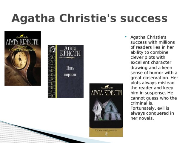 Agatha Christie's success Agatha Christie's success with millions of readers lies in her ability to combine clever plots with excellent character drawing and a keen sense of humor with a great observation. Her plots always mislead the reader and keep him in suspense. He cannot guess who the criminal is. Fortunately, evil is always conquered in her novels. 