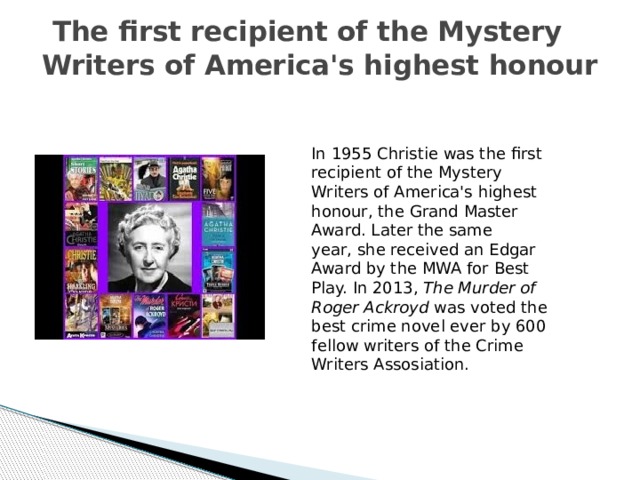  The first recipient of the Mystery Writers of America's highest honour In 1955 Christie was the first recipient of the Mystery Writers of America's highest honour, the Grand Master Award. Later the same year, she received an Edgar Award by the MWA for Best Play. In 2013, The Murder of Roger Ackroyd  was voted the best crime novel ever by 600 fellow writers of the Crime Writers Assosiation. 