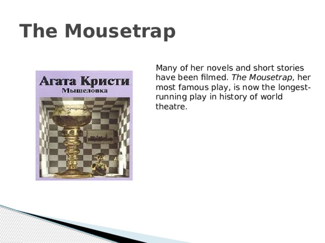 The Mousetrap Many of her novels and short stories have been filmed. The Mousetrap , her most famous play, is now the longest-running play in history of world theatre. 