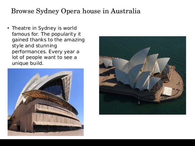 Browse Sydney Opera house in Australia   Theatre in Sydney is world famous for. The popularity it gained thanks to the amazing style and stunning performances. Every year a lot of people want to see a unique build. 