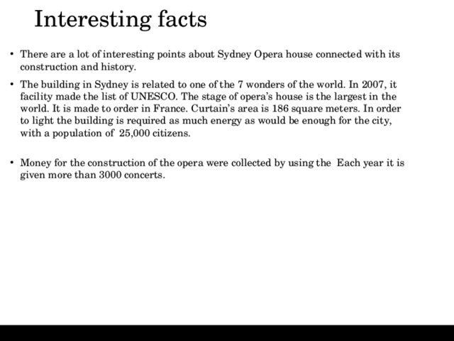 Interesting facts   There are a lot of interesting points about Sydney Opera house connected with its construction and history. The building in Sydney is related to one of the 7 wonders of the world. In 2007, it facility made the list of UNESCO. The stage of opera’s house is the largest in the world. It is made to order in France. Curtain’s area is 186 square meters. In order to light the building is required as much energy as would be enough for the city, with a population of 25,000 citizens.   Money for the construction of the opera were collected by using the  Each year it is given more than 3000 concerts.  