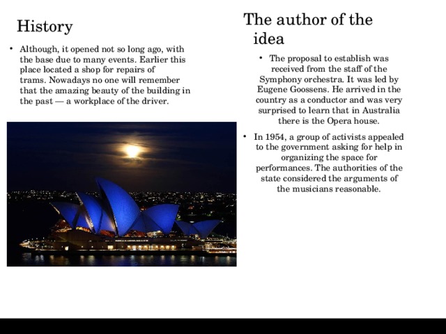 The author of the idea The proposal to establish was received from the staff of the Symphony orchestra. It was led by Eugene Goossens. He arrived in the country as a conductor and was very surprised to learn that in Australia there is the Opera house. In 1954, a group of activists appealed to the government asking for help in organizing the space for performances. The authorities of the state considered the arguments of the musicians reasonable. History   Although, it opened not so long ago, with the base due to many events. Earlier this place located a shop for repairs of trams. Nowadays no one will remember that the amazing beauty of the building in the past — a workplace of the driver. 