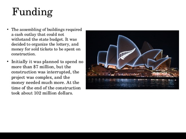 Funding   The assembling of buildings required a cash outlay that could not withstand the state budget. It was decided to organize the lottery, and money for sold tickets to be spent on construction.  Initially it was planned to spend no more than $7 million, but the construction was interrupted, the project was complex, and the money needed much more. At the time of the end of the construction took about 102 million dollars. 