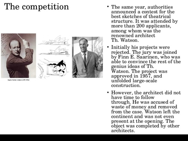 The competition   The same year, authorities announced a contest for the best sketches of theatrical structure. It was attended by more than 200 applicants, among whom was the renowned architect Th. Watson. Initially his projects were rejected. The jury was joined by Finn E. Saarinen, who was able to convince the rest of the genius ideas of Th. Watson. The project was approved in 1957, and unfolded large-scale construction. However, the architect did not have time to follow through. He was accused of waste of money and removed from the case. Watson left the continent and was not even present at the opening. The object was completed by other architects. 