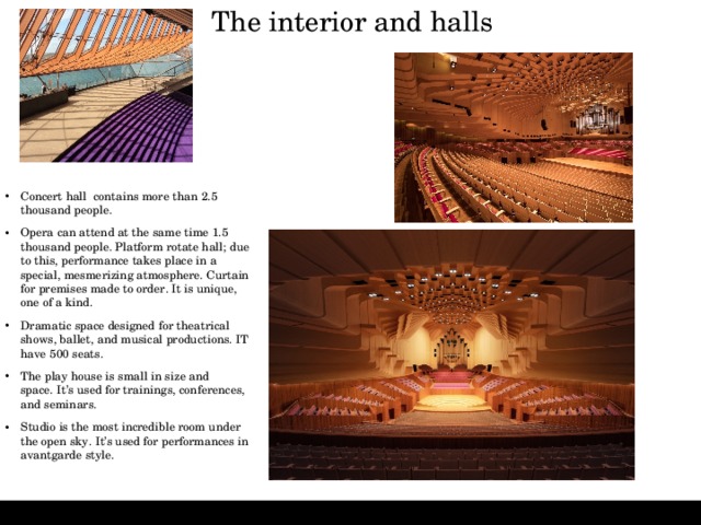 The interior and halls   Concert hall contains more than 2.5 thousand people.  Opera can attend at the same time 1.5 thousand people. Platform rotate hall; due to this, performance takes place in a special, mesmerizing atmosphere. Curtain for premises made to order. It is unique, one of a kind. Dramatic space designed for theatrical shows, ballet, and musical productions. IT have 500 seats. The play house is small in size and space. It’s used for trainings, conferences, and seminars.  Studio is the most incredible room under the open sky. It’s used for performances in avantgarde style. 