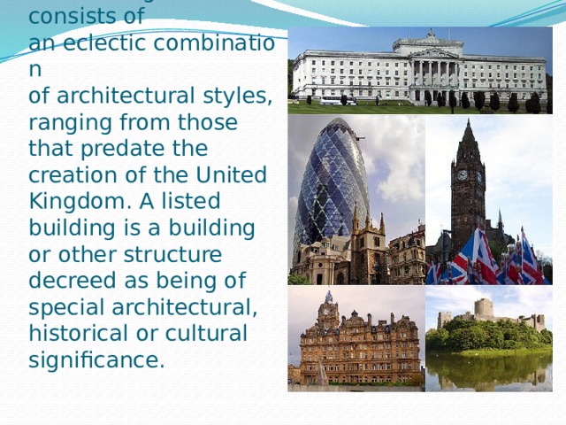 The architecture of the United Kingdom consists of an eclectic combination of architectural styles, ranging from those that predate the creation of the United Kingdom. A listed building is a building or other structure decreed as being of special architectural, historical or cultural significance. 