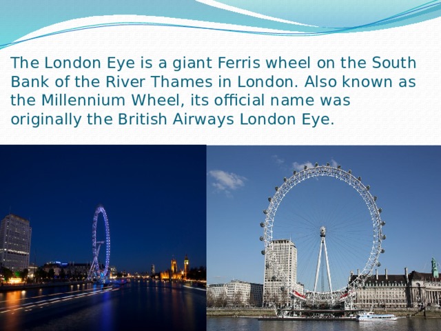 The London Eye is a giant Ferris wheel on the South Bank of the River Thames in London. Also known as the Millennium Wheel, its official name was originally the British Airways London Eye. 