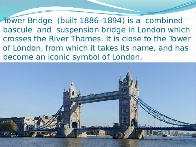 Tower Bridge  (built 1886–1894) is a combined  bascule  and  suspension bridge in London which crosses the River Thames. It is close to the Tower of London, from which it takes its name, and has become an iconic symbol of London. 