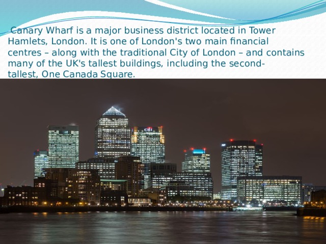    Canary Wharf is a major business district located in Tower Hamlets, London. It is one of London's two main financial centres – along with the traditional City of London – and contains many of the UK's tallest buildings, including the second-tallest, One Canada Square. 