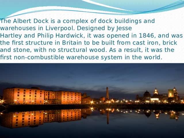 The Albert  Dock is a complex of dock buildings and warehouses in Liverpool. Designed by Jesse Hartley and Philip Hardwick, it was opened in 1846, and was the first structure in Britain to be built from cast iron, brick and stone, with no structural wood. As a result, it was the first non-combustible warehouse system in the world. 