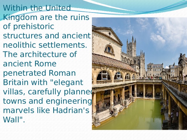 Within the United Kingdom are the ruins of prehistoric structures and ancient neolithic settlements. The architecture of ancient Rome penetrated Roman Britain with 