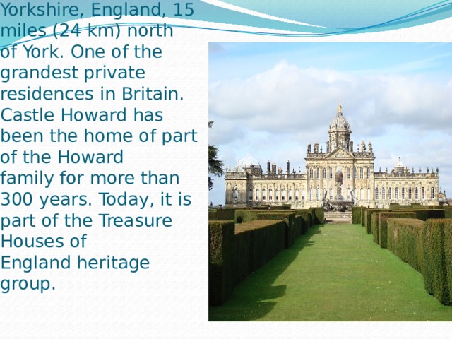 Castle Howard is a stately home in North Yorkshire, England, 15 miles (24 km) north of York. One of the grandest private residences in Britain. Castle Howard has been the home of part of the Howard family for more than 300 years. Today, it is part of the Treasure Houses of England heritage group. 