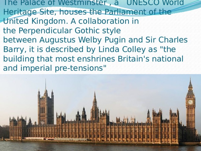 The Palace of Westminster , a   UNESCO World Heritage Site, houses the Parliament of the United Kingdom. A collaboration in the Perpendicular Gothic style between Augustus Welby Pugin and Sir Charles Barry, it is described by Linda Colley as 