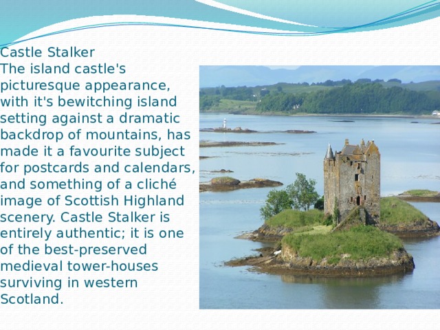 Castle Stalker  The island castle's  picturesque appearance, with it's bewitching island setting against a dramatic backdrop of mountains, has made it a favourite subject for postcards and calendars, and something of a cliché image of Scottish Highland scenery. Castle Stalker is entirely authentic; it is one of the best-preserved medieval tower-houses surviving in western Scotland.   