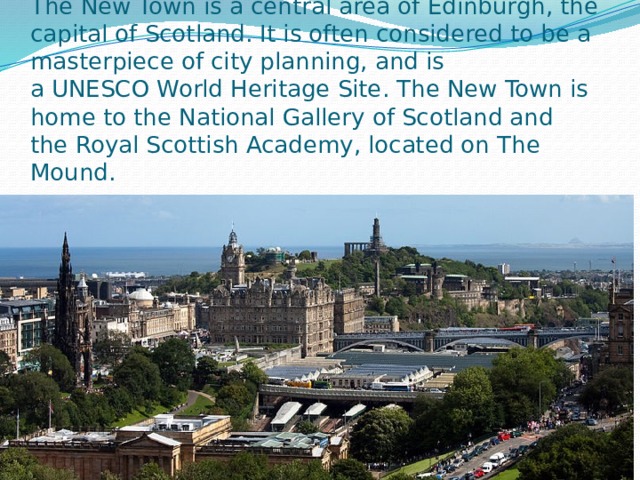 The New Town is a central area of Edinburgh, the capital of Scotland. It is often considered to be a masterpiece of city planning, and is a UNESCO World Heritage Site. The New Town is home to the National Gallery of Scotland and the Royal Scottish Academy, located on The Mound. 