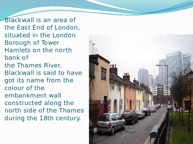 Blackwall is an area of the East End of London, situated in the London Borough of Tower Hamlets on the north bank of the Thames River.   Blackwall is said to have got its name from the colour of the embankment wall constructed along the north side of the Thames during the 18th century.   