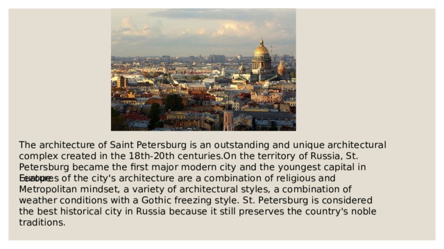 The architecture of Saint Petersburg is an outstanding and unique architectural complex created in the 18th-20th centuries.On the territory of Russia, St. Petersburg became the first major modern city and the youngest capital in Europe. Features of the city's architecture are a combination of religious and Metropolitan mindset, a variety of architectural styles, a combination of weather conditions with a Gothic freezing style. St. Petersburg is considered the best historical city in Russia because it still preserves the country's noble traditions. 