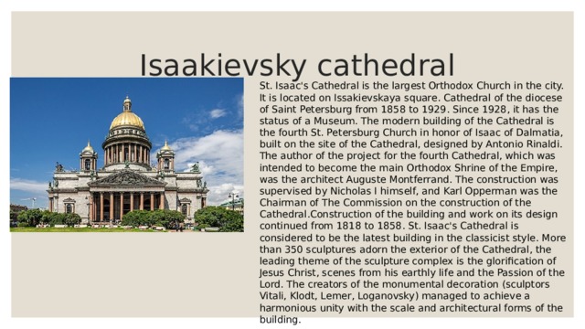  Isaakievsky cathedral St. Isaac's Cathedral is the largest Orthodox Church in the city. It is located on Issakievskaya square. Cathedral of the diocese of Saint Petersburg from 1858 to 1929. Since 1928, it has the status of a Museum. The modern building of the Cathedral is the fourth St. Petersburg Church in honor of Isaac of Dalmatia, built on the site of the Cathedral, designed by Antonio Rinaldi. The author of the project for the fourth Cathedral, which was intended to become the main Orthodox Shrine of the Empire, was the architect Auguste Montferrand. The construction was supervised by Nicholas I himself, and Karl Opperman was the Chairman of The Commission on the construction of the Cathedral.Construction of the building and work on its design continued from 1818 to 1858. St. Isaac's Cathedral is considered to be the latest building in the classicist style. More than 350 sculptures adorn the exterior of the Cathedral, the leading theme of the sculpture complex is the glorification of Jesus Christ, scenes from his earthly life and the Passion of the Lord. The creators of the monumental decoration (sculptors Vitali, Klodt, Lemer, Loganovsky) managed to achieve a harmonious unity with the scale and architectural forms of the building. 