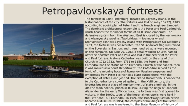  Petropavlovskaya fortress The fortress in Saint Petersburg, located on Zayachy island, is the historical core of the city. The fortress was laid on may 16 (27), 1703, according to a joint plan of Peter I and the French engineer Lambert. The dominant architectural ensemble is the Peter and Paul Cathedral, which houses the memorial tombs of all Russian emperors. The defensive system from the West and East is closed by the Ioannovsky and Alexeyevsky ravelins. Two bridges — Ioannovsky and Kronverksky-connect Zayachy island with Petrogradsky. On October 1, 1703, the fortress was consecrated. The St. Andrew's flag was raised on the Sovereign's Bastion, and three hundred guns were mounted on the ramparts. On June 29, 1703, a small wooden Church named after the apostles Peter and Paul was laid in the center of the Peter and Paul fortress. A stone Cathedral was built on the site of this Church in 1712-1732. From 1731 to 1858, the Peter and Paul Cathedral had the status of the Cathedral Church of the capital, then it was ranked as a court Department. The Cathedral served as the tomb of the reigning house of Romanov. Russian emperors and empresses from Peter I to Nicholas II are buried there, with the exception of Peter II and John VI. The Grand Ducal tomb is connected to the Cathedral by a covered gallery. in the XVIII century, the fortress became a place of imprisonment of state criminals, in the XIX-the main political prison in Russia. During the reign of Emperor Alexander I in the early XIX century, the fortress was first opened to visitors. In the 1900s, tours of the Imperial necropolis were held in the Peter and Paul Cathedral. In 1924, the Trubetskoy Bastion prison became a Museum. In 1954, the complex of buildings of the Peter and Paul fortress was transferred to the State Museum of history of Leningrad (Saint Petersburg). 