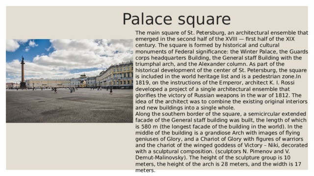  Palace square The main square of St. Petersburg, an architectural ensemble that emerged in the second half of the XVIII — first half of the XIX century. The square is formed by historical and cultural monuments of Federal significance: the Winter Palace, the Guards corps headquarters Building, the General staff Building with the triumphal arch, and the Alexander column. As part of the historical development of the center of St. Petersburg, the square is included in the world heritage list and is a pedestrian zone.In 1819, on the instructions of the Emperor, architect K. I. Rossi developed a project of a single architectural ensemble that glorifies the victory of Russian weapons in the war of 1812. The idea of the architect was to combine the existing original interiors and new buildings into a single whole. Along the southern border of the square, a semicircular extended facade of the General staff building was built, the length of which is 580 m (the longest facade of the building in the world). In the middle of the building is a grandiose Arch with images of flying geniuses of Glory, and a Chariot of Glory with figures of warriors and the chariot of the winged goddess of Victory – Niki, decorated with a sculptural composition. (sculptors N. Pimenov and V. Demut-Malinovsky). The height of the sculpture group is 10 meters, the height of the arch is 28 meters, and the width is 17 meters. 