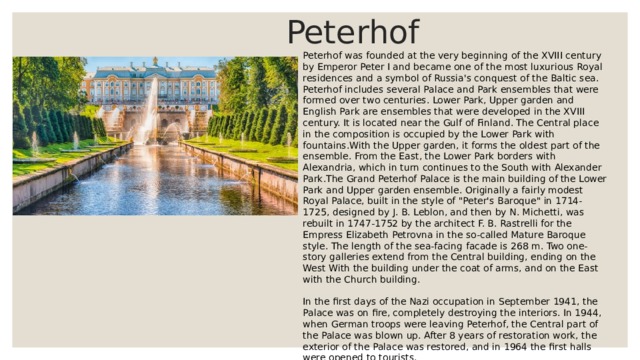  Peterhof Peterhof was founded at the very beginning of the XVIII century by Emperor Peter I and became one of the most luxurious Royal residences and a symbol of Russia's conquest of the Baltic sea. Peterhof includes several Palace and Park ensembles that were formed over two centuries. Lower Park, Upper garden and English Park are ensembles that were developed in the XVIII century. It is located near the Gulf of Finland. The Central place in the composition is occupied by the Lower Park with fountains.With the Upper garden, it forms the oldest part of the ensemble. From the East, the Lower Park borders with Alexandria, which in turn continues to the South with Alexander Park.The Grand Peterhof Palace is the main building of the Lower Park and Upper garden ensemble. Originally a fairly modest Royal Palace, built in the style of 