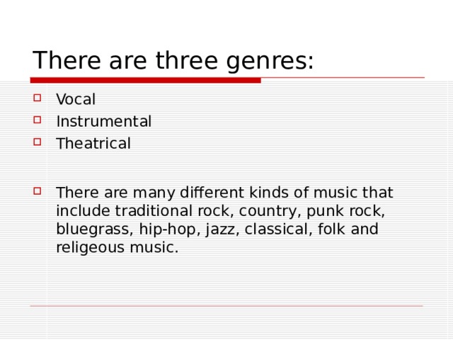 There are three genres: Vocal Instrumental Theatrical  There are many different kinds of music that include traditional rock, country, punk rock, bluegrass , hip-hop, j azz, classical, folk and  religeous music. 