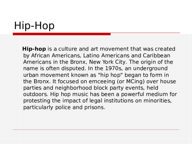 Hip-Hop  Hip - hop  is a  culture  and  art movement  that was created by African Americans, Latino Americans and Caribbean Americans in the Bronx ,  New York City . The origin of the name is often disputed. In the 1970s, an underground urban movement known as 