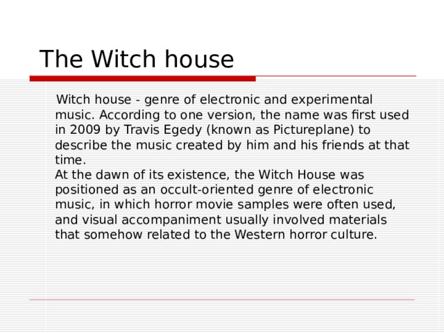  The Witch house  Witch house - genre of electronic and experimental music. According to one version, the name was first used in 2009 by Travis Egedy (known as Pictureplane) to describe the music created by him and his friends at that time.  At the dawn of its existence, the Witch House was positioned as an occult-oriented genre of electronic music, in which horror movie samples were often used, and visual accompaniment usually involved materials that somehow related to the Western horror culture. 