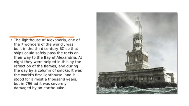 The lighthouse of Alexandria, one of the 7 wonders of the world , was built in the third century BC so that ships could safely pass the reefs on their way to the Bay of Alexandria. At night they were helped in this by the reflection of the flames, and during the day by a column of smoke. It was the world's first lighthouse, and it stood for almost a thousand years, but in 796 ad it was severely damaged by an earthquake. 