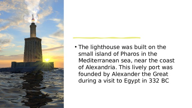 The lighthouse was built on the small island of Pharos in the Mediterranean sea, near the coast of Alexandria. This lively port was founded by Alexander the Great during a visit to Egypt in 332 BC  