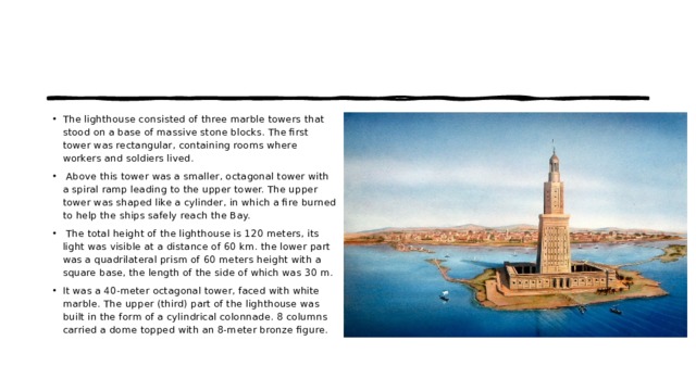 The lighthouse consisted of three marble towers that stood on a base of massive stone blocks. The first tower was rectangular, containing rooms where workers and soldiers lived.    Above this tower was a smaller, octagonal tower with a spiral ramp leading to the upper tower. The upper tower was shaped like a cylinder, in which a fire burned to help the ships safely reach the Bay.    The total height of the lighthouse is 120 meters, its light was visible at a distance of 60 km. the lower part was a quadrilateral prism of 60 meters height with a square base, the length of the side of which was 30 m.  It was a 40-meter octagonal tower, faced with white marble. The upper (third) part of the lighthouse was built in the form of a cylindrical colonnade. 8 columns carried a dome topped with an 8-meter bronze figure. 