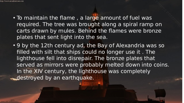 To maintain the flame , a large amount of fuel was required. The tree was brought along a spiral ramp on carts drawn by mules. Behind the flames were bronze plates that sent light into the sea. 9 by the 12th century ad, the Bay of Alexandria was so filled with silt that ships could no longer use it . The lighthouse fell into disrepair. The bronze plates that served as mirrors were probably melted down into coins. In the XIV century, the lighthouse was completely destroyed by an earthquake. 
