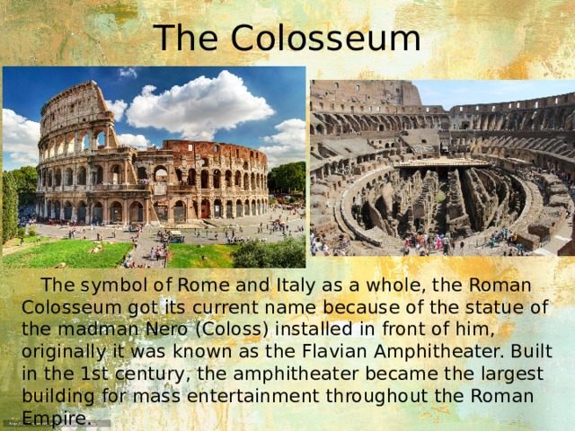 The Colosseum  The symbol of Rome and Italy as a whole, the Roman Colosseum got its current name because of the statue of the madman Nero (Coloss) installed in front of him, originally it was known as the Flavian Amphitheater. Built in the 1st century, the amphitheater became the largest building for mass entertainment throughout the Roman Empire. 