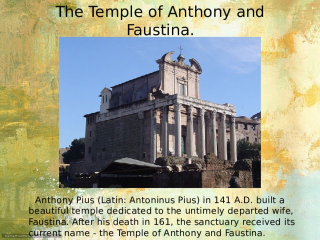 The Temple of Anthony and Faustina.  Anthony Pius (Latin: Antoninus Pius) in 141 A.D. built a beautiful temple dedicated to the untimely departed wife, Faustina. After his death in 161, the sanctuary received its current name - the Temple of Anthony and Faustina. 