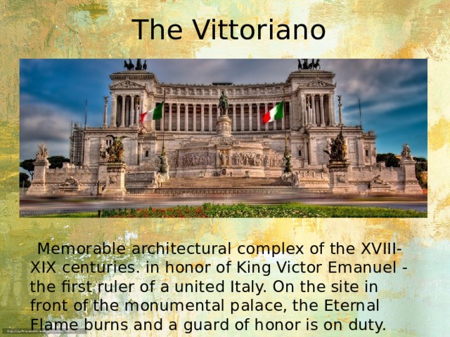 The Vittoriano  Memorable architectural complex of the XVIII-XIX centuries. in honor of King Victor Emanuel - the first ruler of a united Italy. On the site in front of the monumental palace, the Eternal Flame burns and a guard of honor is on duty. 