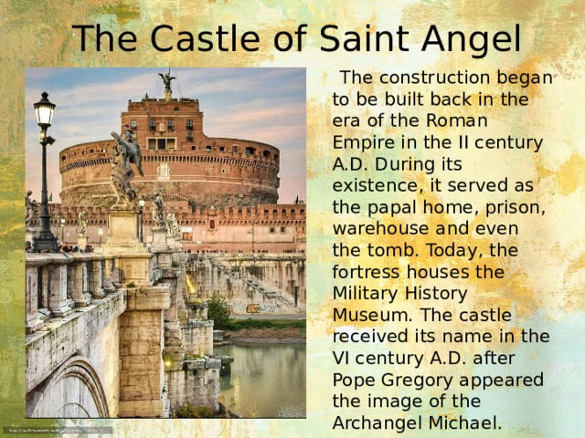 The Castle of Saint Angel  The construction began to be built back in the era of the Roman Empire in the II century A.D. During its existence, it served as the papal home, prison, warehouse and even the tomb. Today, the fortress houses the Military History Museum. The castle received its name in the VI century A.D. after Pope Gregory appeared the image of the Archangel Michael. 