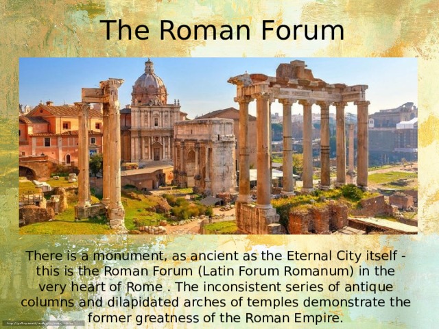 The Roman Forum There is a monument, as ancient as the Eternal City itself - this is the Roman Forum (Latin Forum Romanum) in the very heart of Rome . The inconsistent series of antique columns and dilapidated arches of temples demonstrate the former greatness of the Roman Empire. 