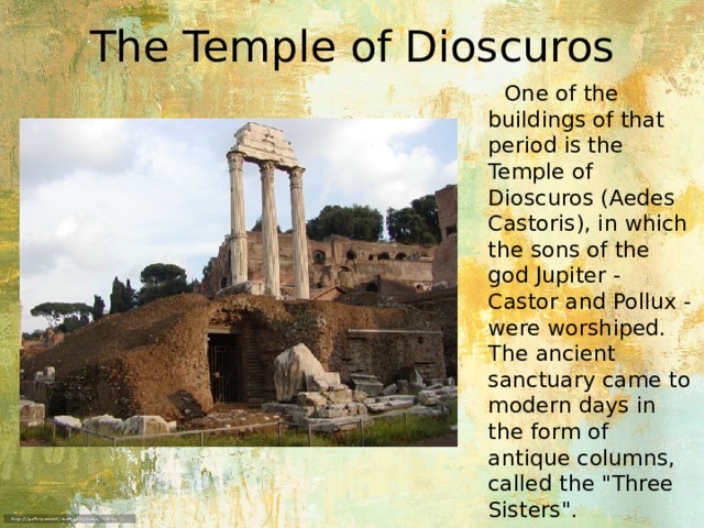 The Temple of Dioscuros  One of the buildings of that period is the Temple of Dioscuros (Aedes Castoris), in which the sons of the god Jupiter - Castor and Pollux - were worshiped. The ancient sanctuary came to modern days in the form of antique columns, called the 