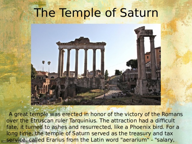 The Temple of Saturn  A great temple was erected in honor of the victory of the Romans over the Etruscan ruler Tarquinius. The attraction had a difficult fate, it turned to ashes and resurrected, like a Phoenix bird. For a long time, the temple of Saturn served as the treasury and tax service, called Erarius from the Latin word 