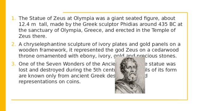      The Statue of Zeus at Olympia was a giant seated figure, about 12.4 m tall, made by the Greek sculptor Phidias around 435 BC at the sanctuary of Olympia, Greece, and erected in the Temple of Zeus there. A chryselephantine sculpture of ivory plates and gold panels on a wooden framework, it represented the god Zeus on a cedarwood throne ornamented with ebony, ivory, gold and precious stones. One of the Seven Wonders of the Ancient World, the statue was lost and destroyed during the 5th century AD; details of its form are known only from ancient Greek descriptions and representations on coins.  (Phidias)  