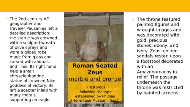 The 2nd-century AD geographer and traveler Pausanias left a detailed description: the statue was crowned with a sculpted wreath of olive sprays and wore a gilded robe made from glass and carved with animals and lilies. Its right hand held a small chryselephantine statue of crowned Nike, goddess of victory; its left a scepter inlaid with many metals, supporting an eagle. The throne featured painted figures and wrought images and was decorated with gold, precious stones, ebony, and ivory. Zeus' golden sandals rested upon a footstool decorated with an Amazonomachy in relief. The passage underneath the throne was restricted by painted screens. Roman Seated Zeus  marble and bronze   (restored)  following the type established by Phidias (Hermitage Museum, Saint Petersburg)    