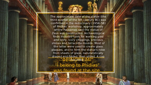 The approximate date of the statue (the third quarter of the 5th century BC) was confirmed in the rediscovery (1954–58) of Phidias' workshop, approximately where Pausanias said the statue of Zeus was constructed. Archaeological finds included tools for working gold and ivory, ivory chippings, precious stones and terracotta moulds. Most of the latter were used to create glass plaques, and to form the statue's robe from sheets of glass, naturalistically draped and folded, then gilded. A cup inscribed... 