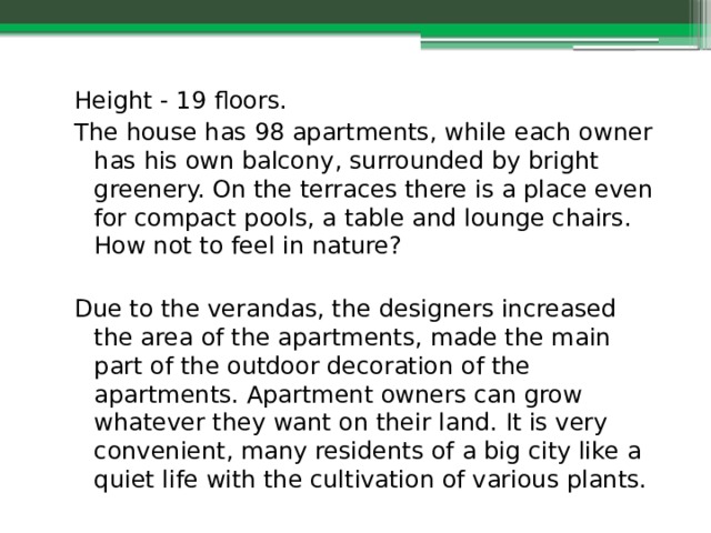 Height - 19 floors. The house has 98 apartments, while each owner has his own balcony, surrounded by bright greenery. On the terraces there is a place even for compact pools, a table and lounge chairs. How not to feel in nature? Due to the verandas, the designers increased the area of the apartments, made the main part of the outdoor decoration of the apartments. Apartment owners can grow whatever they want on their land. It is very convenient, many residents of a big city like a quiet life with the cultivation of various plants. 