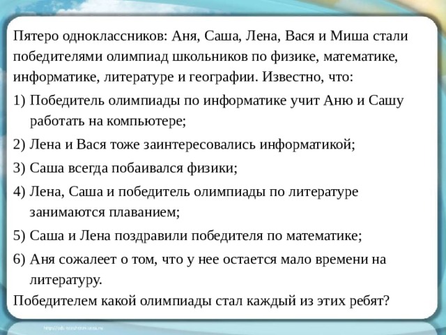 Пятеро одноклассников: Аня, Саша, Лена, Вася и Миша стали победителями олимпиад школьников по физике, математике, информатике, литературе и географии. Известно, что: Победитель олимпиады по информатике учит Аню и Сашу работать на компьютере; Лена и Вася тоже заинтересовались информатикой; Саша всегда побаивался физики; Лена, Саша и победитель олимпиады по литературе занимаются плаванием; Саша и Лена поздравили победителя по математике; Аня сожалеет о том, что у нее остается мало времени на литературу. Победителем какой олимпиады стал каждый из этих ребят?