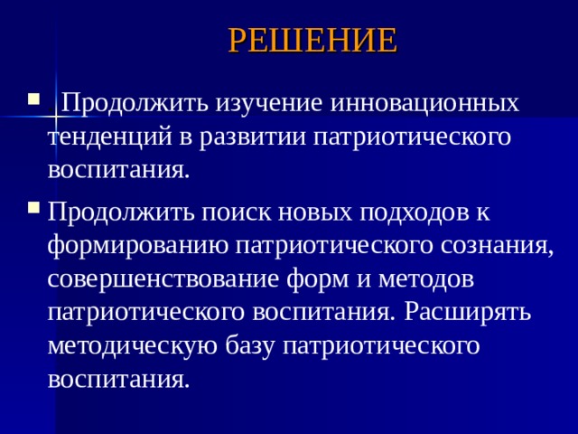 РЕШЕНИЕ . Продолжить изучение инновационных тенденций в развитии патриотического воспитания. Продолжить поиск новых подходов к формированию патриотического сознания, совершенствование форм и методов патриотического воспитания.  Расширять методическую базу патриотического воспитания.