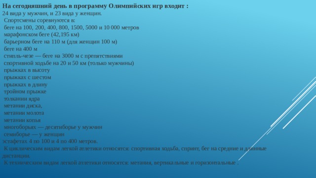 На сегодняшний день в программу Олимпийских игр входит : 24 вида у мужчин, и 23 вида у женщин.  Спортсмены соревнуются в:  беге на 100, 200, 400, 800, 1500, 5000 и 10 000 метров  марафонском беге (42,195 км)  барьерном беге на 110 м (для женщин 100 м)  беге на 400 м  стипль-чезе — беге на 3000 м с препятствиями  спортивной ходьбе на 20 и 50 км (только мужчины)  прыжках в высоту  прыжках с шестом  прыжках в длину  тройном прыжке  толкании ядра  метании диска,  метании молота  метании копья  многоборьях — десятиборье у мужчин  семиборье — у женщин эстафетах 4 по 100 и 4 по 400 метров.  К циклическим видам легкой атлетики относятся: спортивная ходьба, спринт, бег на средние и длинные дистанции.  К техническим видам легкой атлетики относятся: метания, вертикальные и горизонтальные . 