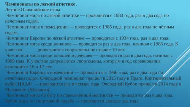 Чемпионаты по легкой атлетике . Летние Олимпийские игры.  Чемпионат мира по лёгкой атлетике — проводится с 1983 года, раз в два года по нечётным годам.  Чемпионат мира в помещении — проводится с 1985 года, раз в два года по чётным годам.  Чемпионат Европы по лёгкой атлетике — проводится с 1934 года, раз в два года.  Чемпионат мира среди юниоров — проводится раз в два года, начиная с 1986 года. К участию допускаются спортсмены не старше 19 лет.  Чемпионат мира среди юношей и девушек — проводятся раз в два года, начиная с 1999 года. К участию допускаются спортсмены, которым в год соревнования исполнится 16 и 17 лет.  Чемпионат Европы в помещении — проводится с 1966 года, раз в два года по нечётным годам. Очередной чемпионат прошёл в 2015 году в Праге. Континентальный кубок ИААФ  — проводится раз в четыре года. Очередной Кубок прошёл в 2014 году в Маракеше (Марокко).  Чемпионат мира по бегу по пересечённой местности — проводится раз в два года. Кубок мира по спортивной ходьбе — проводится каждые два года. 