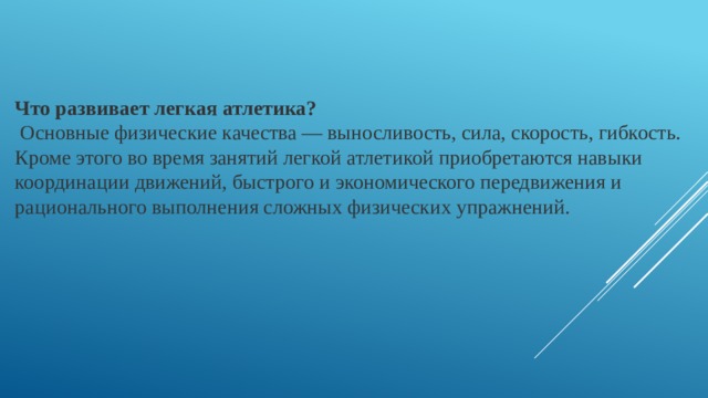 Что развивает легкая атлетика?  Основные физические качества — выносливость, сила, скорость, гибкость. Кроме этого во время занятий легкой атлетикой приобретаются навыки координации движений, быстрого и экономического передвижения и рационального выполнения сложных физических упражнений. 